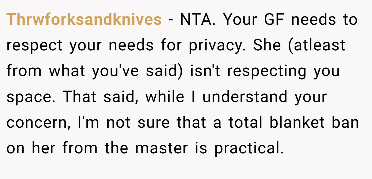 Thrwforksandknives − NTA. Your GF needs to respect your needs for privacy. She (atleast from what you've said) isn't respecting you space. That said, while I understand your concern, I'm not sure that a total blanket ban on her from the master is practical.