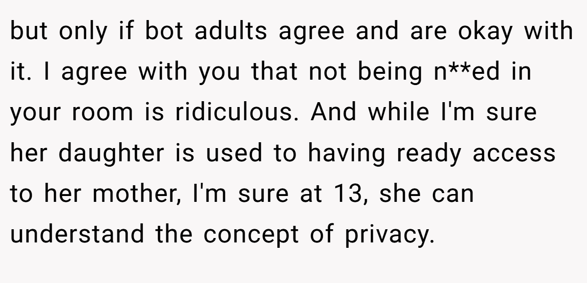 but only if bot adults agree and are okay with it. I agree with you that not being n**ed in your room is ridiculous. And while I'm sure her daughter is used to having ready access to her mother, I'm sure at 13, she can understand the concept of privacy.