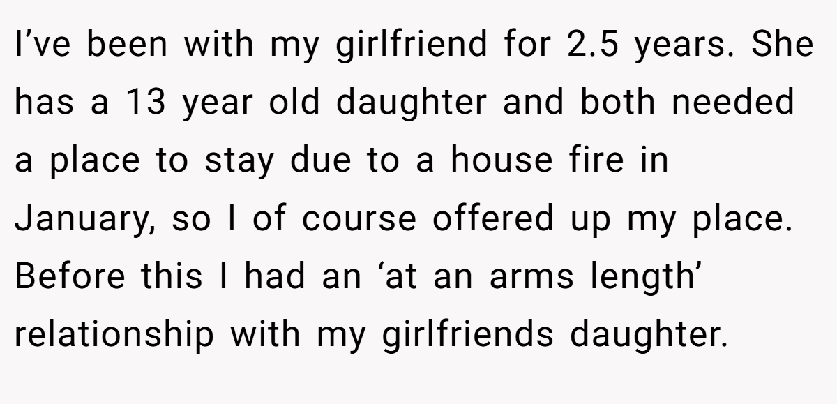 I’ve been with my girlfriend for 2.5 years. She has a 13 year old daughter and both needed a place to stay due to a house fire in January, so I of course offered up my place. Before this I had an ‘at an arms length’ relationship with my girlfriends daughter.