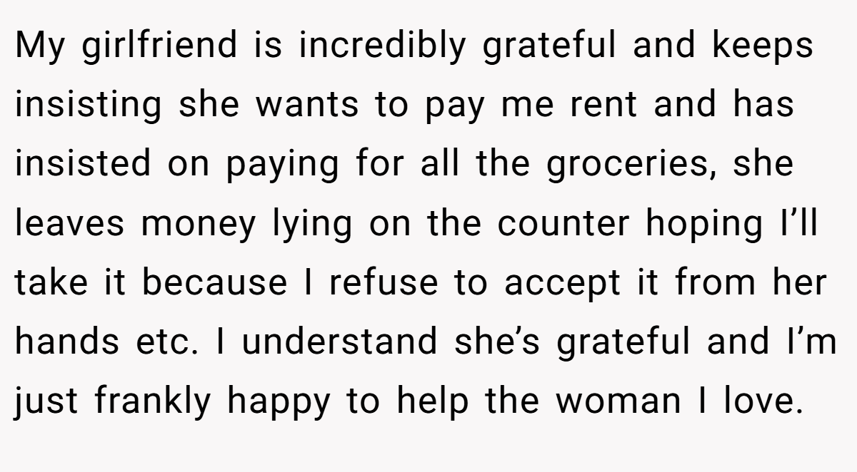 My girlfriend is incredibly grateful and keeps insisting she wants to pay me rent and has insisted on paying for all the groceries, she leaves money lying on the counter hoping I’ll take it because I refuse to accept it from her hands etc. I understand she’s grateful and I’m just frankly happy to help the woman I love.