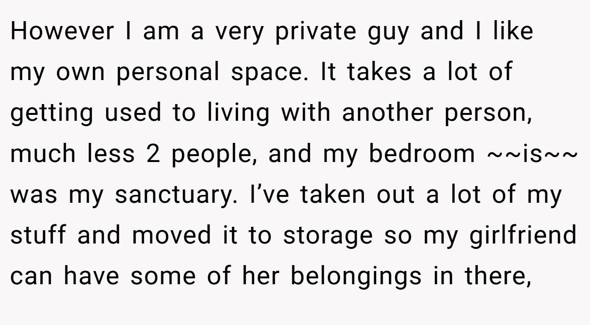 However I am a very private guy and I like my own personal space. It takes a lot of getting used to living with another person, much less 2 people, and my bedroom ~~is~~ was my sanctuary. I’ve taken out a lot of my stuff and moved it to storage so my girlfriend can have some of her belongings in there,