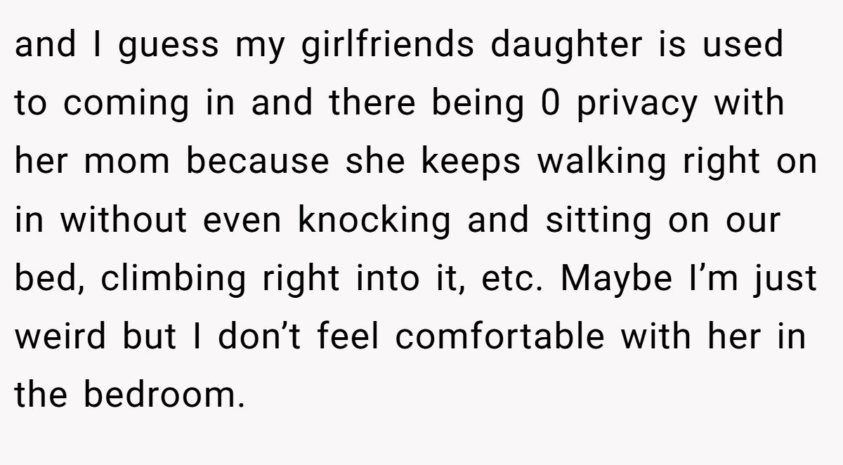 and I guess my girlfriends daughter is used to coming in and there being 0 privacy with her mom because she keeps walking right on in without even knocking and sitting on our bed, climbing right into it, etc. Maybe I’m just weird but I don’t feel comfortable with her in the bedroom.
