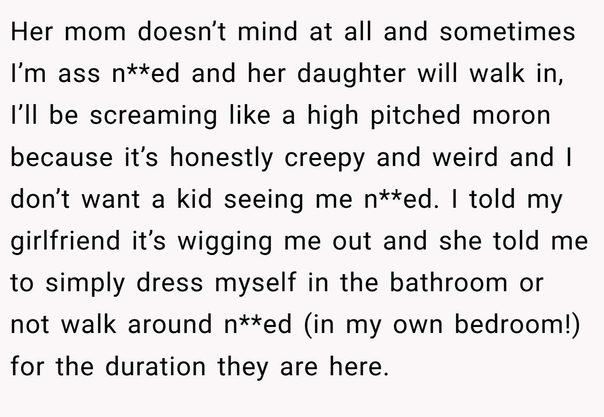 Her mom doesn’t mind at all and sometimes I’m ass n**ed and her daughter will walk in, I’ll be screaming like a high pitched moron because it’s honestly creepy and weird and I don’t want a kid seeing me n**ed. I told my girlfriend it’s wigging me out and she told me to simply dress myself in the bathroom or not walk around n**ed (in my own bedroom!) for the duration they are here.