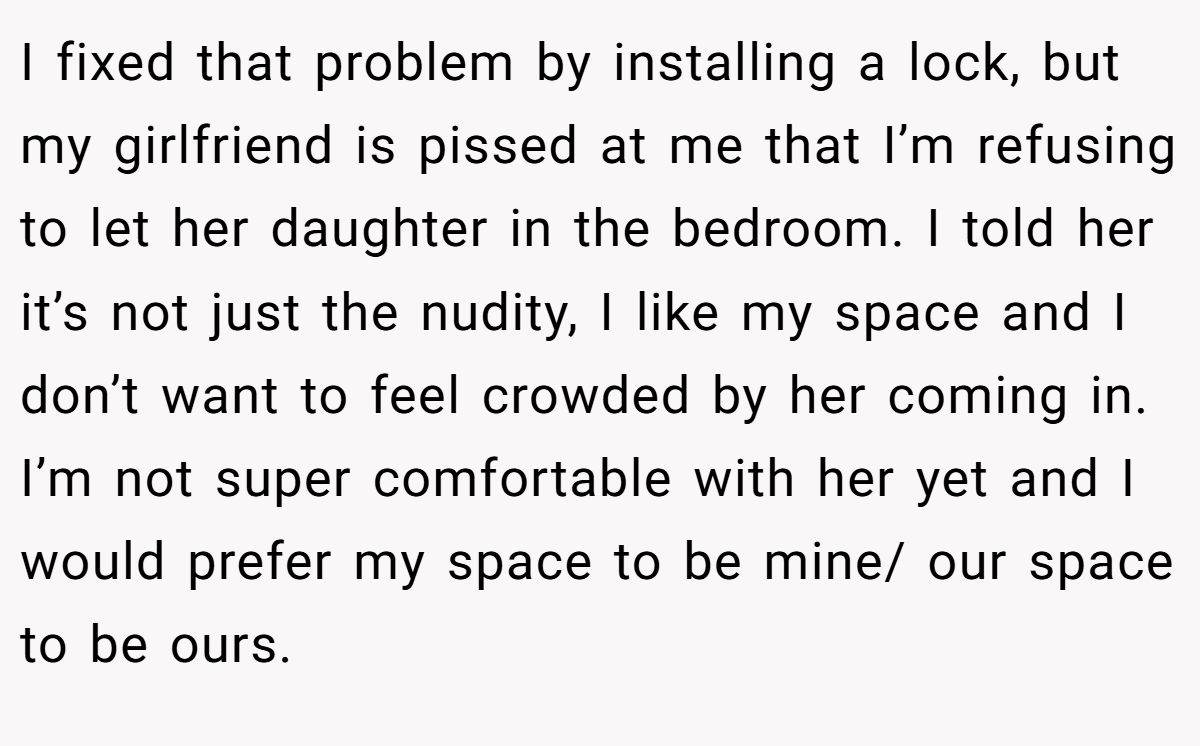 I fixed that problem by installing a lock, but my girlfriend is pissed at me that I’m refusing to let her daughter in the bedroom. I told her it’s not just the nudity, I like my space and I don’t want to feel crowded by her coming in. I’m not super comfortable with her yet and I would prefer my space to be mine/ our space to be ours.