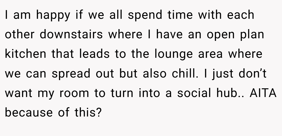 I am happy if we all spend time with each other downstairs where I have an open plan kitchen that leads to the lounge area where we can spread out but also chill. I just don’t want my room to turn into a social hub.. AITA because of this?
