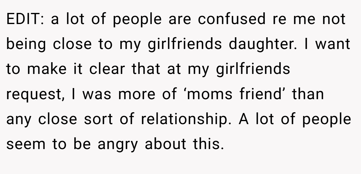 EDIT: a lot of people are confused re me not being close to my girlfriends daughter. I want to make it clear that at my girlfriends request, I was more of ‘moms friend’ than any close sort of relationship. A lot of people seem to be angry about this.