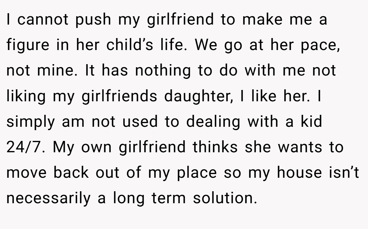 I cannot push my girlfriend to make me a figure in her child’s life. We go at her pace, not mine. It has nothing to do with me not liking my girlfriends daughter, I like her. I simply am not used to dealing with a kid 24/7. My own girlfriend thinks she wants to move back out of my place so my house isn’t necessarily a long term solution.
