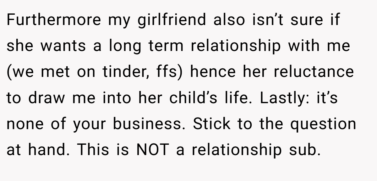 Furthermore my girlfriend also isn’t sure if she wants a long term relationship with me (we met on tinder, ffs) hence her reluctance to draw me into her child’s life. Lastly: it’s none of your business. Stick to the question at hand. This is NOT a relationship sub.