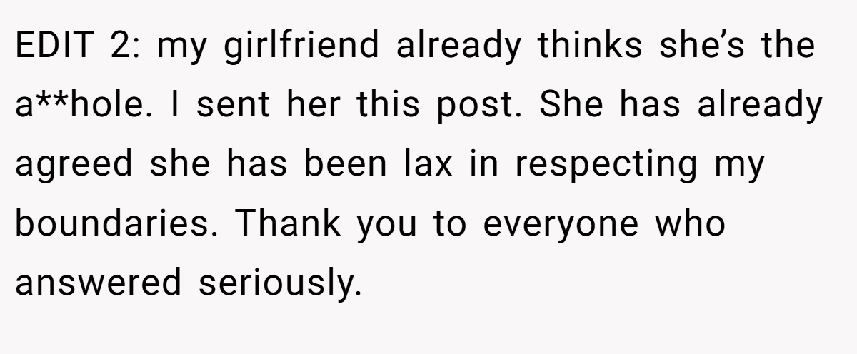 EDIT 2: my girlfriend already thinks she’s the a**hole. I sent her this post. She has already agreed she has been lax in respecting my boundaries. Thank you to everyone who answered seriously.