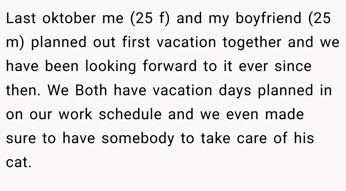 Last oktober me (25 f) and my boyfriend (25 m) planned out first vacation together and we have been looking forward to it ever since then. We Both have vacation days planned in on our work schedule and we even made sure to have somebody to take care of his cat.