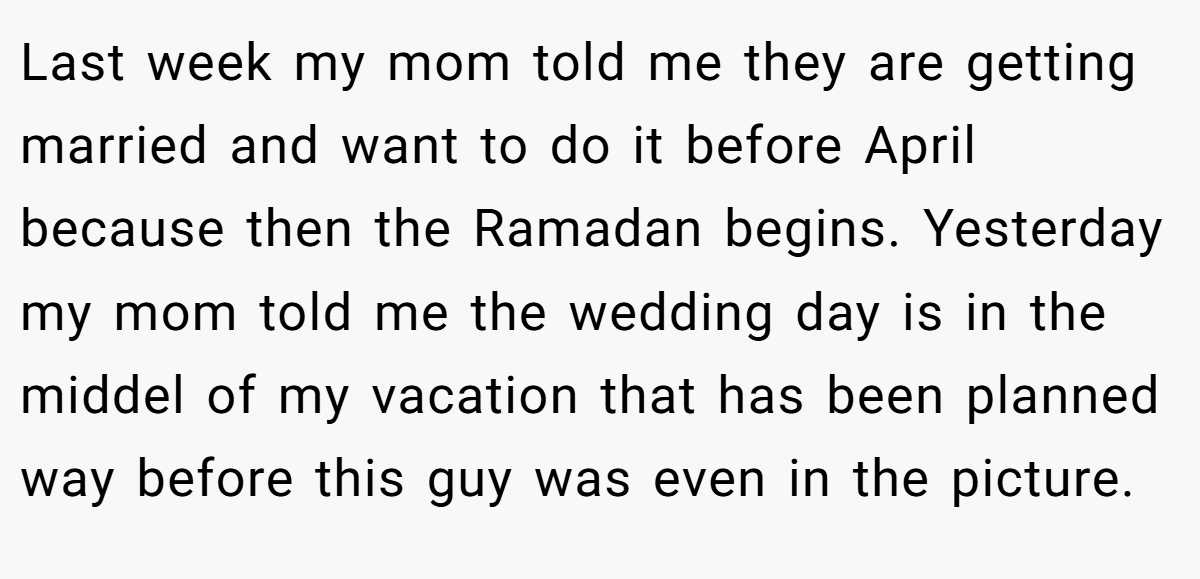 Last week my mom told me they are getting married and want to do it before April because then the Ramadan begins. Yesterday my mom told me the wedding day is in the middel of my vacation that has been planned way before this guy was even in the picture.