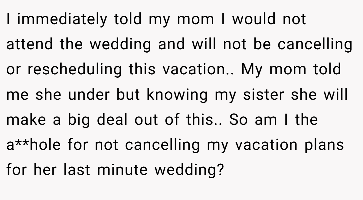 I immediately told my mom I would not attend the wedding and will not be cancelling or rescheduling this vacation.. My mom told me she under but knowing my sister she will make a big deal out of this.. So am I the a**hole for not cancelling my vacation plans for her last minute wedding?