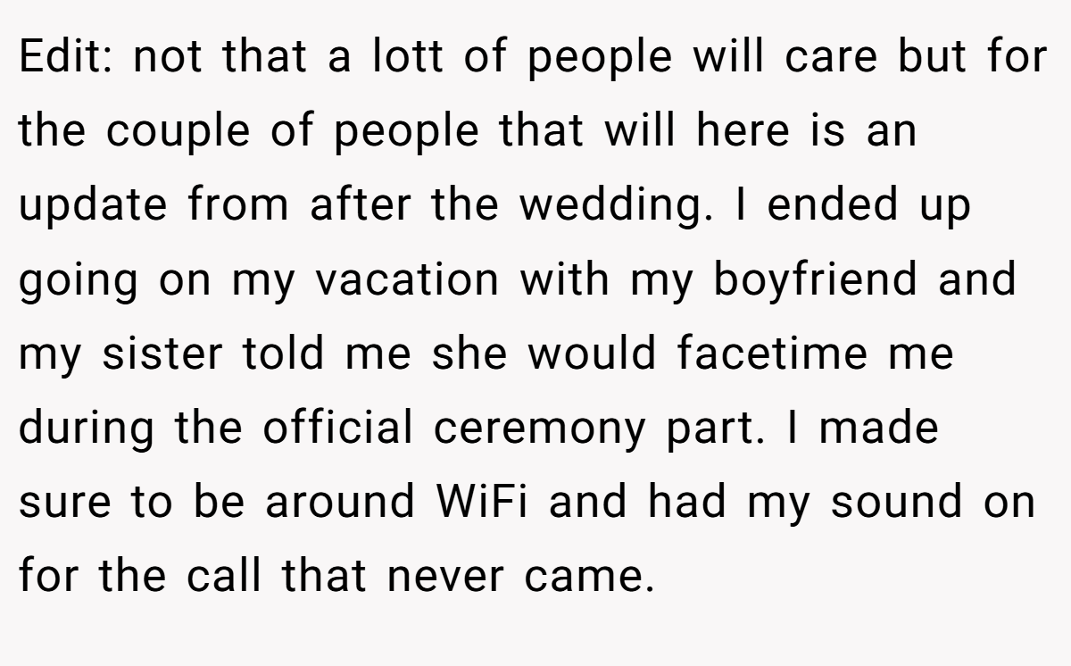 Edit: not that a lott of people will care but for the couple of people that will here is an update from after the wedding. I ended up going on my vacation with my boyfriend and my sister told me she would facetime me during the official ceremony part. I made sure to be around WiFi and had my sound on for the call that never came.