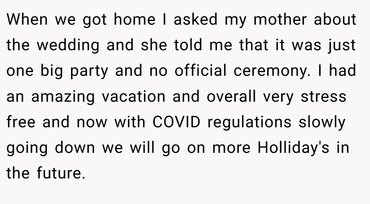 When we got home I asked my mother about the wedding and she told me that it was just one big party and no official ceremony. I had an amazing vacation and overall very stress free and now with COVID regulations slowly going down we will go on more Holliday's in the future.