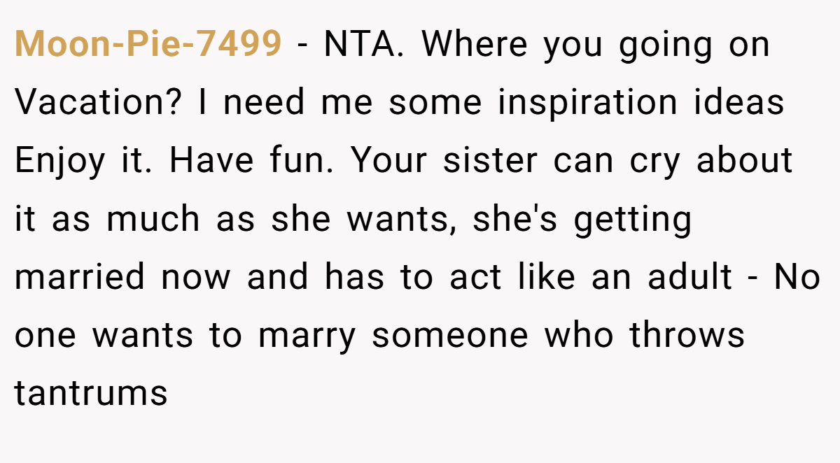 Moon-Pie-7499 − NTA. Where you going on Vacation? I need me some inspiration ideas Enjoy it. Have fun. Your sister can cry about it as much as she wants, she's getting married now and has to act like an adult - No one wants to marry someone who throws tantrums