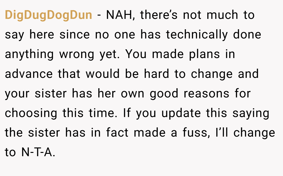 DigDugDogDun − NAH, there’s not much to say here since no one has technically done anything wrong yet. You made plans in advance that would be hard to change and your sister has her own good reasons for choosing this time. If you update this saying the sister has in fact made a fuss, I’ll change to N-T-A.