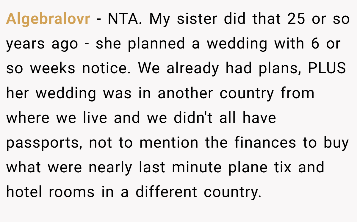 Algebralovr − NTA. My sister did that 25 or so years ago - she planned a wedding with 6 or so weeks notice. We already had plans, PLUS her wedding was in another country from where we live and we didn't all have passports, not to mention the finances to buy what were nearly last minute plane tix and hotel rooms in a different country.