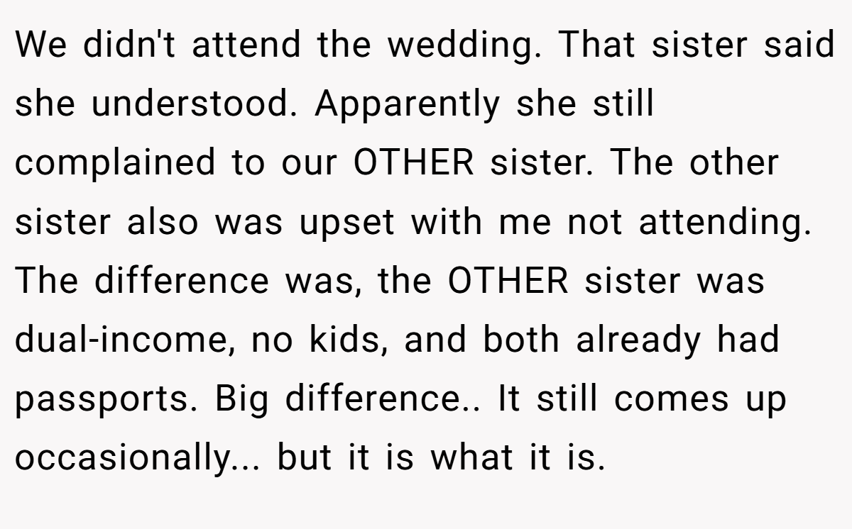 We didn't attend the wedding. That sister said she understood. Apparently she still complained to our OTHER sister. The other sister also was upset with me not attending. The difference was, the OTHER sister was dual-income, no kids, and both already had passports. Big difference.. It still comes up occasionally... but it is what it is.