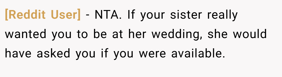 [Reddit User] − NTA. If your sister really wanted you to be at her wedding, she would have asked you if you were available.