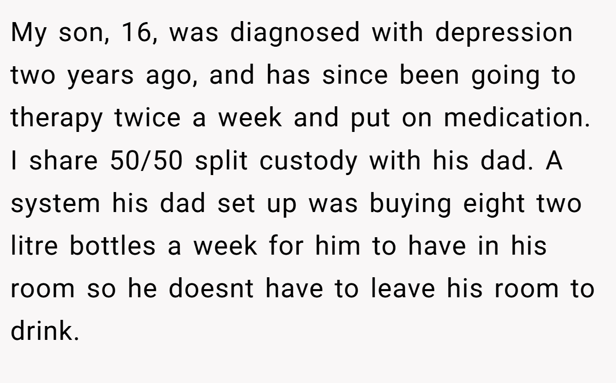 My son, 16, was diagnosed with depression two years ago, and has since been going to therapy twice a week and put on medication. I share 50/50 split custody with his dad. A system his dad set up was buying eight two litre bottles a week for him to have in his room so he doesnt have to leave his room to drink.