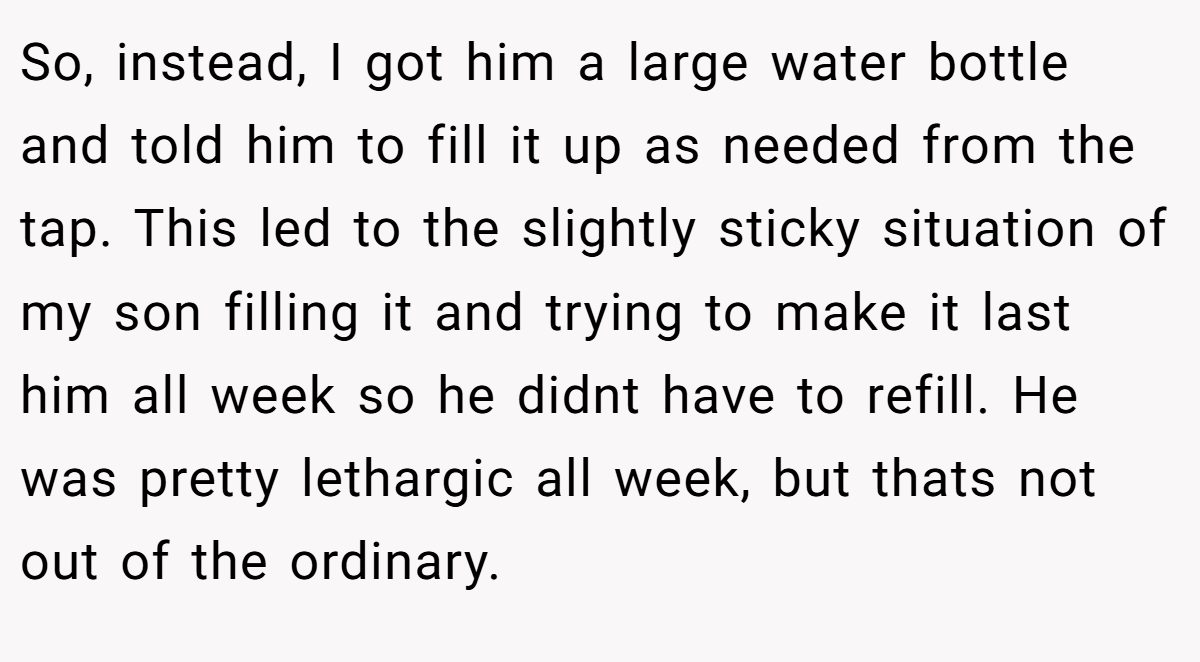 So, instead, I got him a large water bottle and told him to fill it up as needed from the tap. This led to the slightly sticky situation of my son filling it and trying to make it last him all week so he didnt have to refill. He was pretty lethargic all week, but thats not out of the ordinary.
