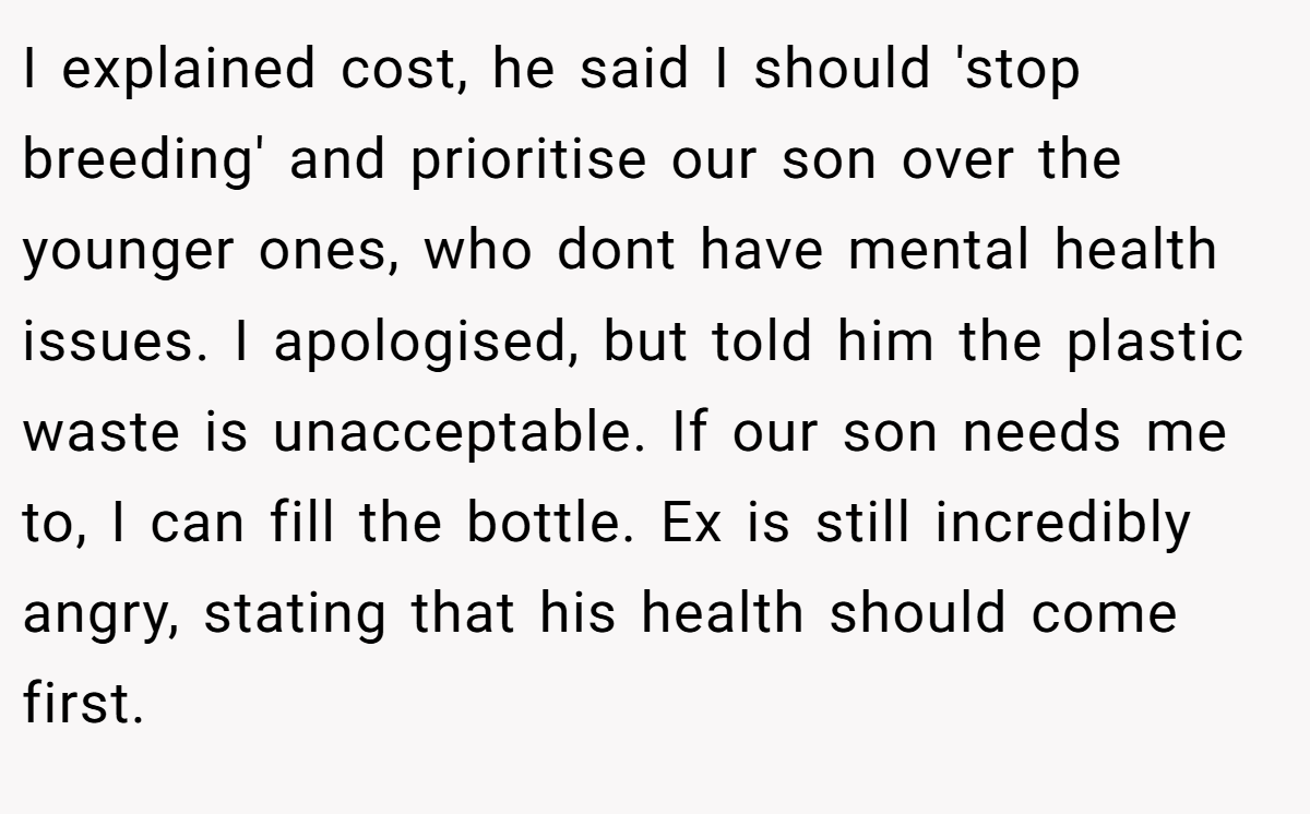 I explained cost, he said I should 'stop breeding' and prioritise our son over the younger ones, who dont have mental health issues. I apologised, but told him the plastic waste is unacceptable. If our son needs me to, I can fill the bottle. Ex is still incredibly angry, stating that his health should come first.