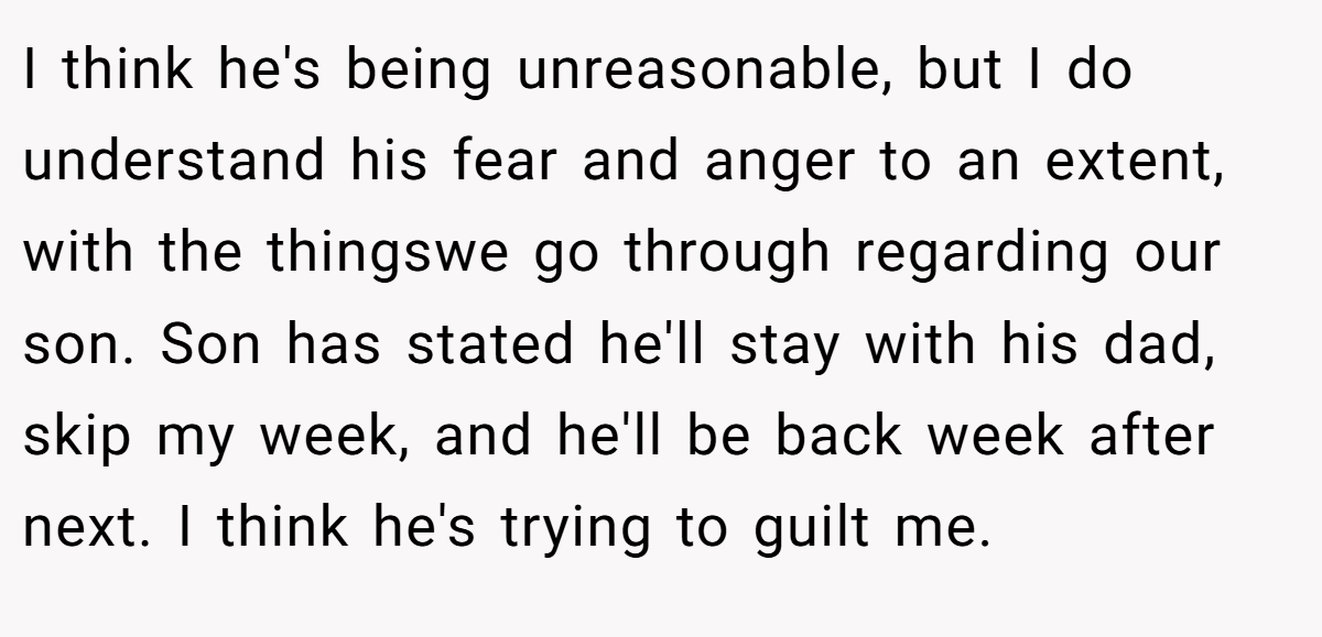 I think he's being unreasonable, but I do understand his fear and anger to an extent, with the thingswe go through regarding our son. Son has stated he'll stay with his dad, skip my week, and he'll be back week after next. I think he's trying to guilt me.