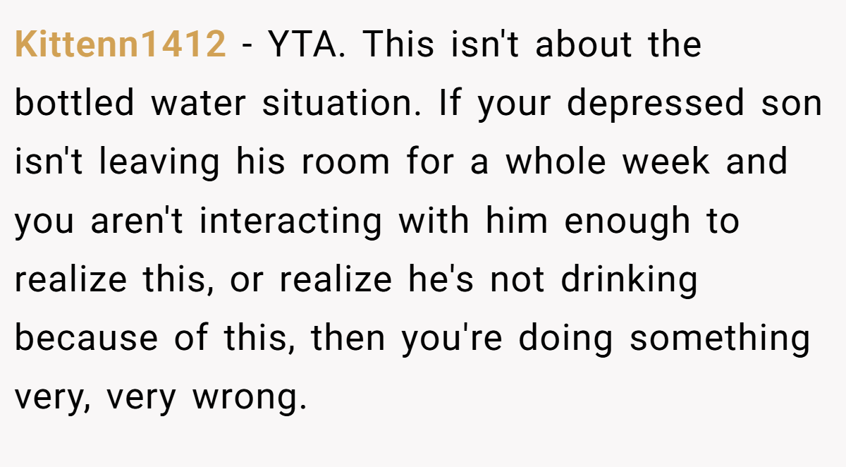 Kittenn1412 − YTA. This isn't about the bottled water situation. If your depressed son isn't leaving his room for a whole week and you aren't interacting with him enough to realize this, or realize he's not drinking because of this, then you're doing something very, very wrong.
