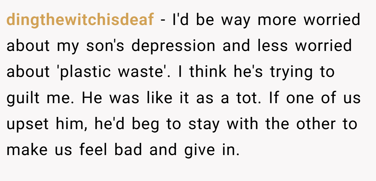 dingthewitchisdeaf − I'd be way more worried about my son's depression and less worried about 'plastic waste'. I think he's trying to guilt me. He was like it as a tot. If one of us upset him, he'd beg to stay with the other to make us feel bad and give in.