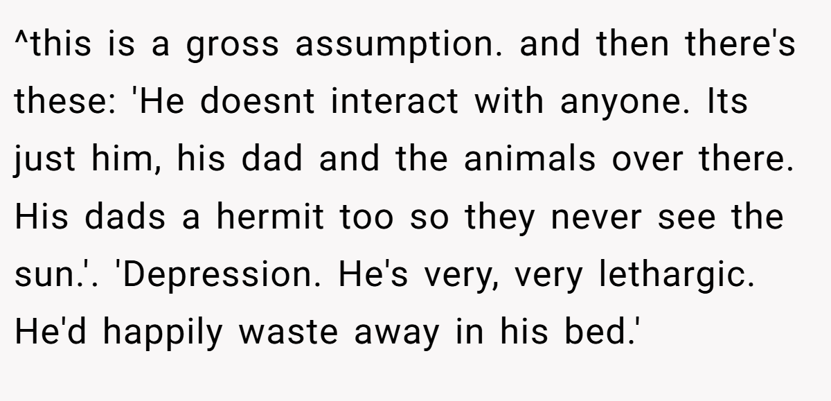 ^this is a gross assumption. and then there's these: 'He doesnt interact with anyone. Its just him, his dad and the animals over there. His dads a hermit too so they never see the sun.'. 'Depression. He's very, very lethargic. He'd happily waste away in his bed.'