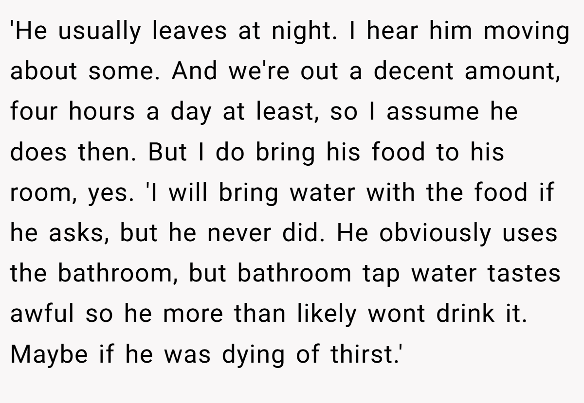 'He usually leaves at night. I hear him moving about some. And we're out a decent amount, four hours a day at least, so I assume he does then. But I do bring his food to his room, yes. 'I will bring water with the food if he asks, but he never did. He obviously uses the bathroom, but bathroom tap water tastes awful so he more than likely wont drink it. Maybe if he was dying of thirst.'