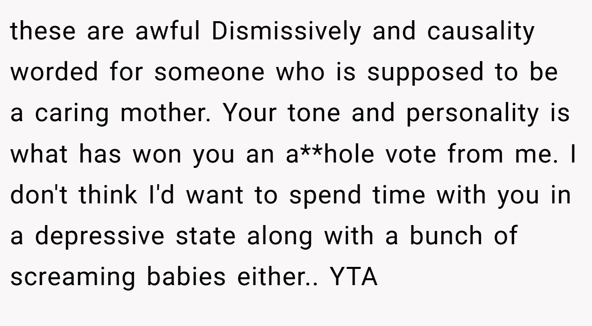 these are awful Dismissively and causality worded for someone who is supposed to be a caring mother. Your tone and personality is what has won you an a**hole vote from me. I don't think I'd want to spend time with you in a depressive state along with a bunch of screaming babies either.. YTA