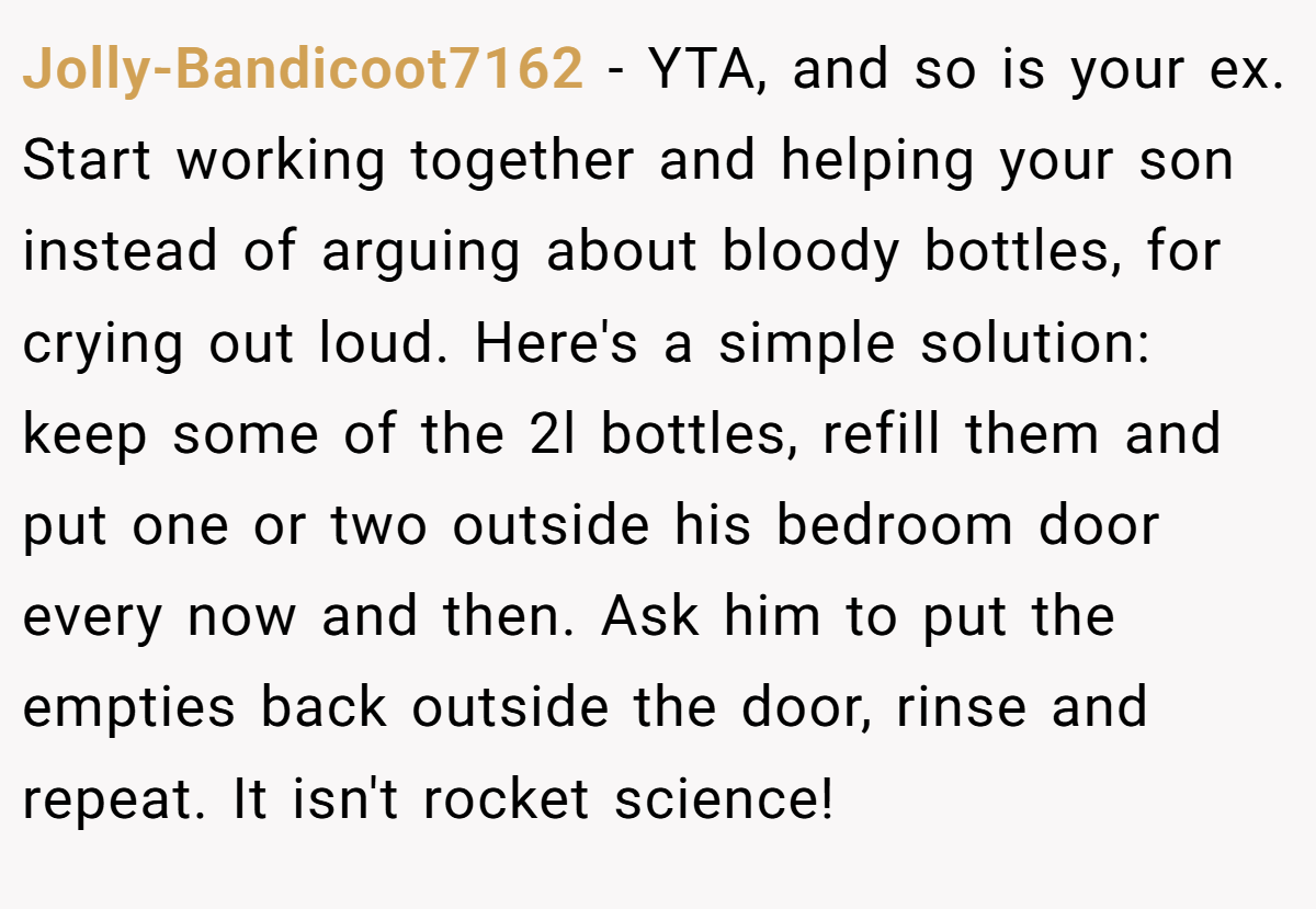 Jolly-Bandicoot7162 − YTA, and so is your ex. Start working together and helping your son instead of arguing about bloody bottles, for crying out loud. Here's a simple solution: keep some of the 2l bottles, refill them and put one or two outside his bedroom door every now and then. Ask him to put the empties back outside the door, rinse and repeat. It isn't rocket science!