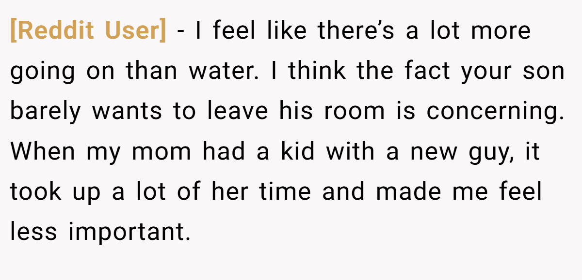 [Reddit User] − I feel like there’s a lot more going on than water. I think the fact your son barely wants to leave his room is concerning. When my mom had a kid with a new guy, it took up a lot of her time and made me feel less important.