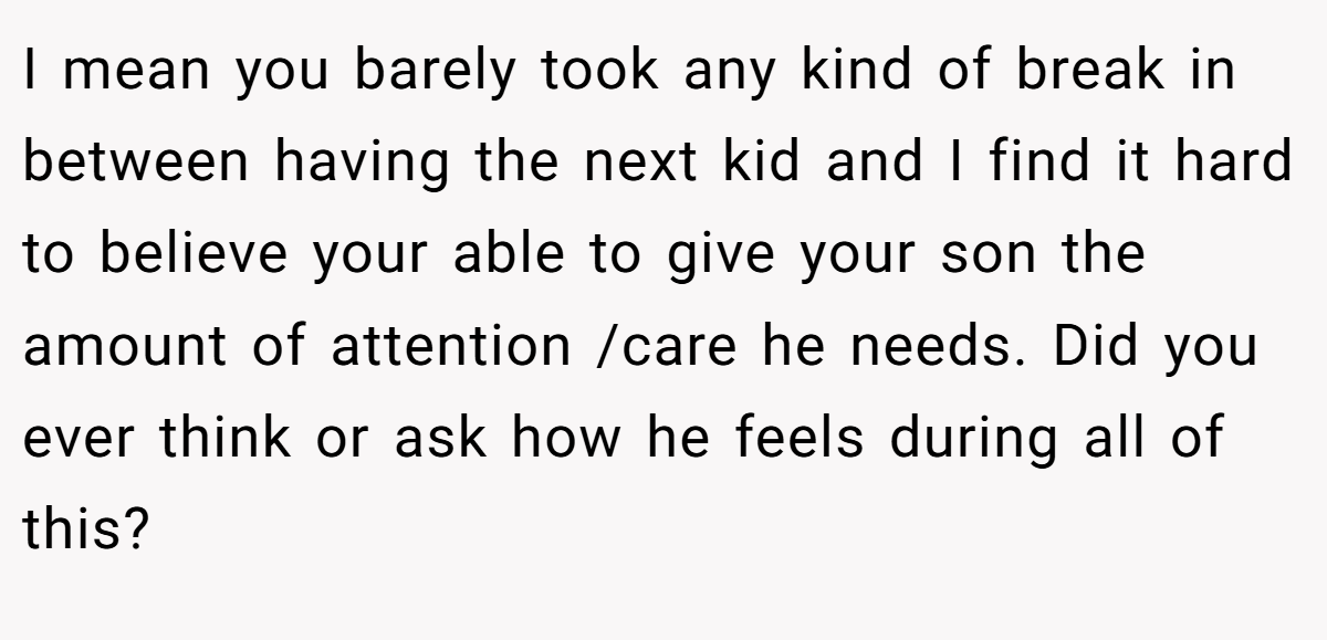 I mean you barely took any kind of break in between having the next kid and I find it hard to believe your able to give your son the amount of attention /care he needs. Did you ever think or ask how he feels during all of this?