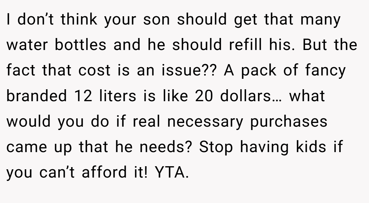 I don’t think your son should get that many water bottles and he should refill his. But the fact that cost is an issue?? A pack of fancy branded 12 liters is like 20 dollars… what would you do if real necessary purchases came up that he needs? Stop having kids if you can’t afford it! YTA.