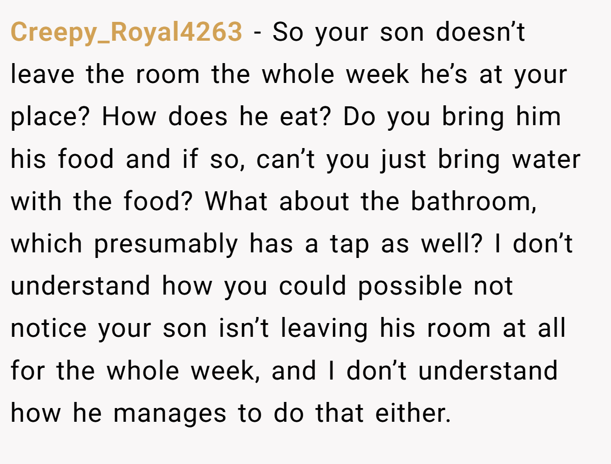 Creepy_Royal4263 − So your son doesn’t leave the room the whole week he’s at your place? How does he eat? Do you bring him his food and if so, can’t you just bring water with the food? What about the bathroom, which presumably has a tap as well? I don’t understand how you could possible not notice your son isn’t leaving his room at all for the whole week, and I don’t understand how he manages to do that either.