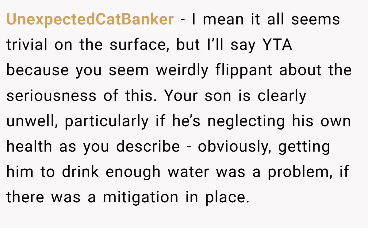 UnexpectedCatBanker − I mean it all seems trivial on the surface, but I’ll say YTA because you seem weirdly flippant about the seriousness of this. Your son is clearly unwell, particularly if he’s neglecting his own health as you describe - obviously, getting him to drink enough water was a problem, if there was a mitigation in place.