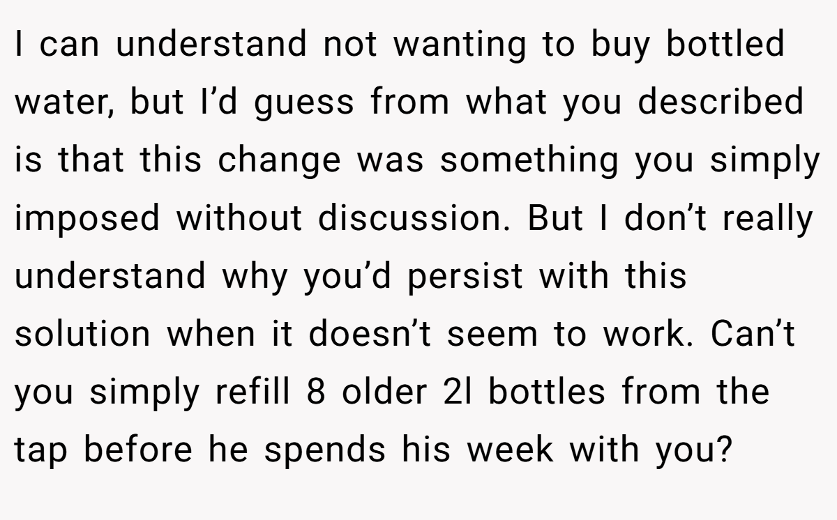 I can understand not wanting to buy bottled water, but I’d guess from what you described is that this change was something you simply imposed without discussion. But I don’t really understand why you’d persist with this solution when it doesn’t seem to work. Can’t you simply refill 8 older 2l bottles from the tap before he spends his week with you?