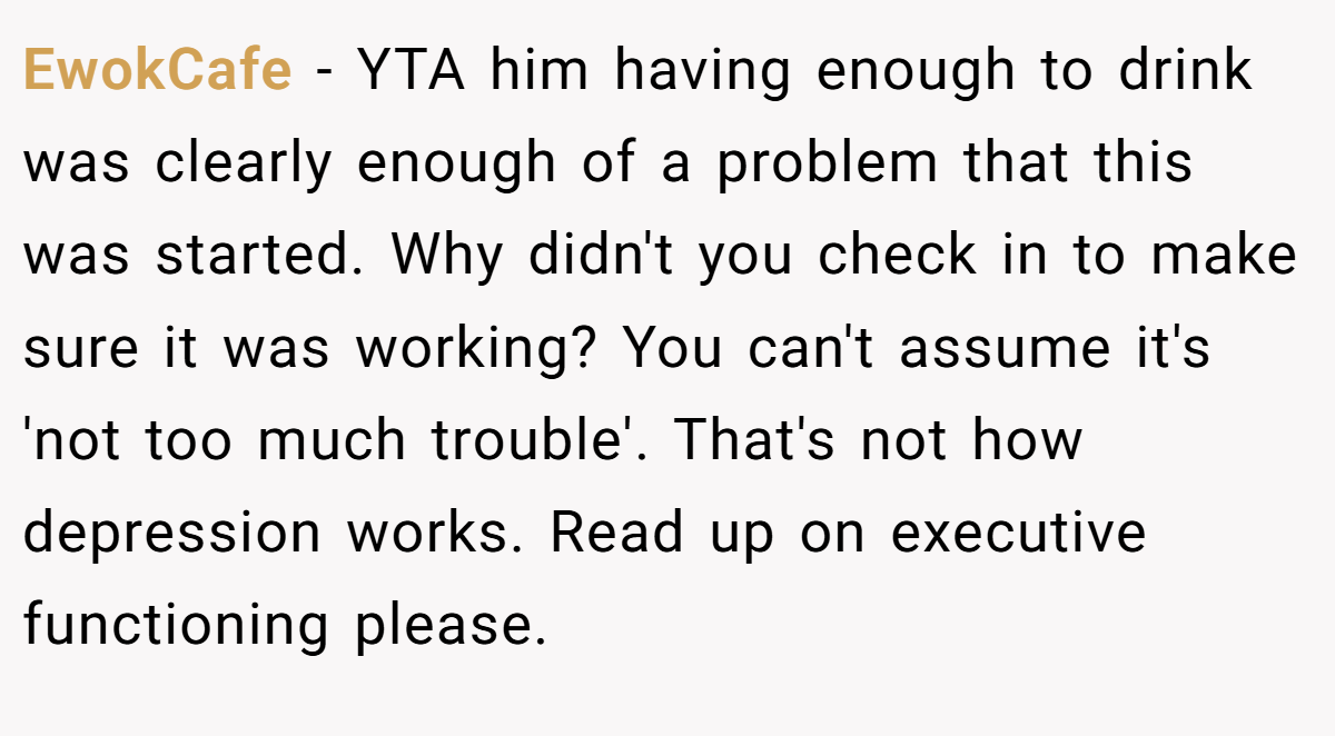 EwokCafe − YTA him having enough to drink was clearly enough of a problem that this was started. Why didn't you check in to make sure it was working? You can't assume it's 'not too much trouble'. That's not how depression works. Read up on executive functioning please.