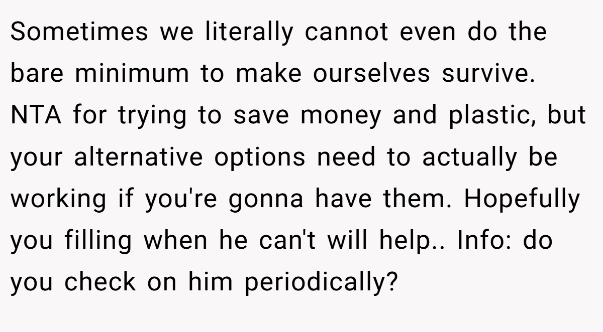 Sometimes we literally cannot even do the bare minimum to make ourselves survive. NTA for trying to save money and plastic, but your alternative options need to actually be working if you're gonna have them. Hopefully you filling when he can't will help.. Info: do you check on him periodically?