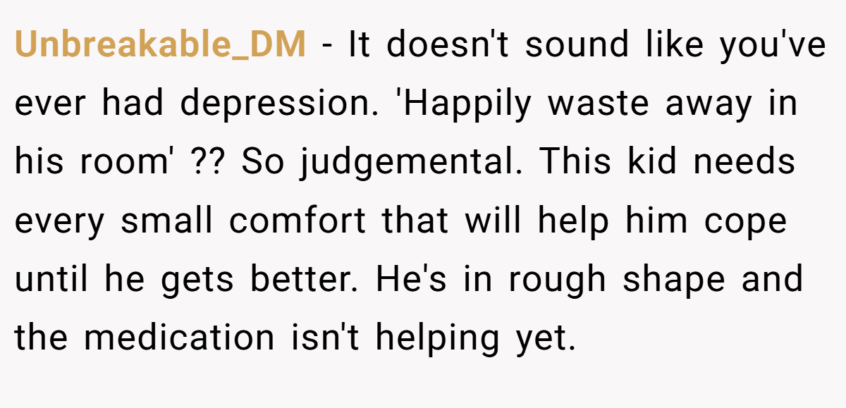 Unbreakable_DM − It doesn't sound like you've ever had depression. 'Happily waste away in his room' ?? So judgemental. This kid needs every small comfort that will help him cope until he gets better. He's in rough shape and the medication isn't helping yet.
