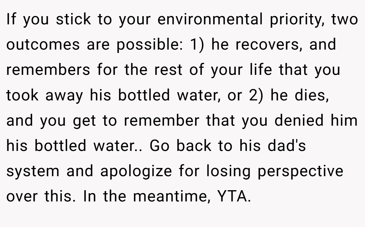 If you stick to your environmental priority, two outcomes are possible: 1) he recovers, and remembers for the rest of your life that you took away his bottled water, or 2) he dies, and you get to remember that you denied him his bottled water.. Go back to his dad's system and apologize for losing perspective over this. In the meantime, YTA.