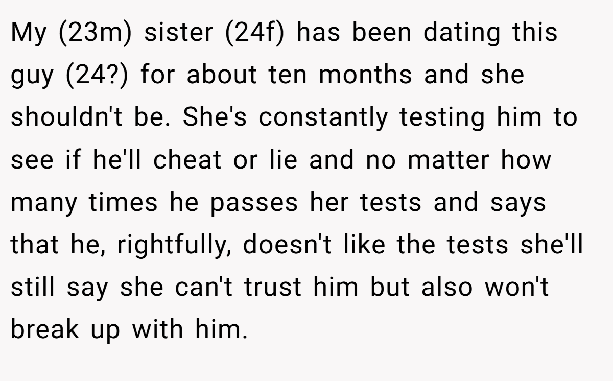 My (23m) sister (24f) has been dating this guy (24?) for about ten months and she shouldn't be. She's constantly testing him to see if he'll cheat or lie and no matter how many times he passes her tests and says that he, rightfully, doesn't like the tests she'll still say she can't trust him but also won't break up with him.