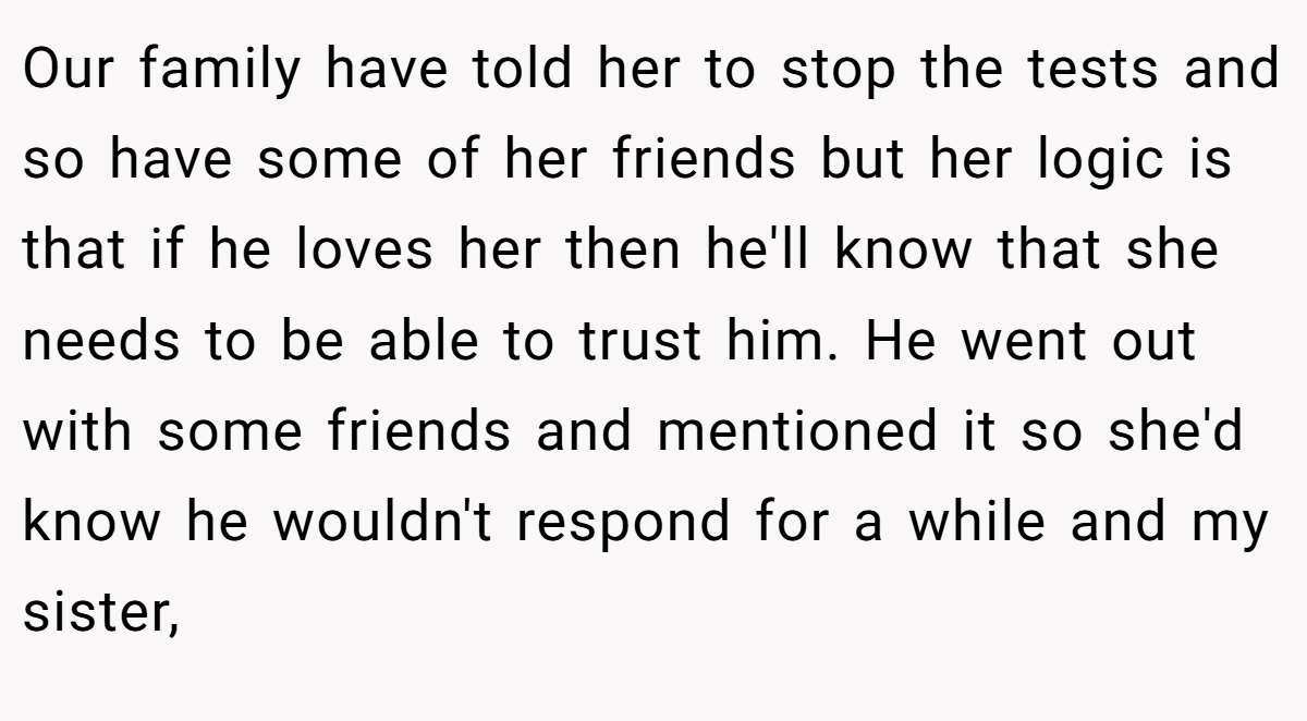 Our family have told her to stop the tests and so have some of her friends but her logic is that if he loves her then he'll know that she needs to be able to trust him. He went out with some friends and mentioned it so she'd know he wouldn't respond for a while and my sister,