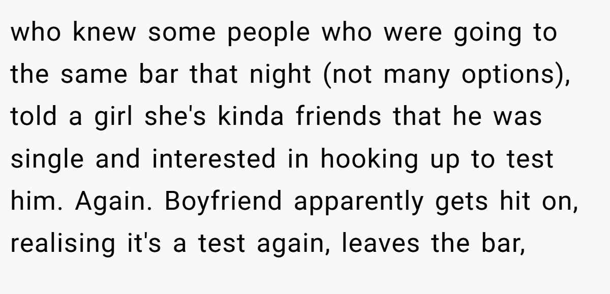 who knew some people who were going to the same bar that night (not many options), told a girl she's kinda friends that he was single and interested in hooking up to test him. Again. Boyfriend apparently gets hit on, realising it's a test again, leaves the bar,