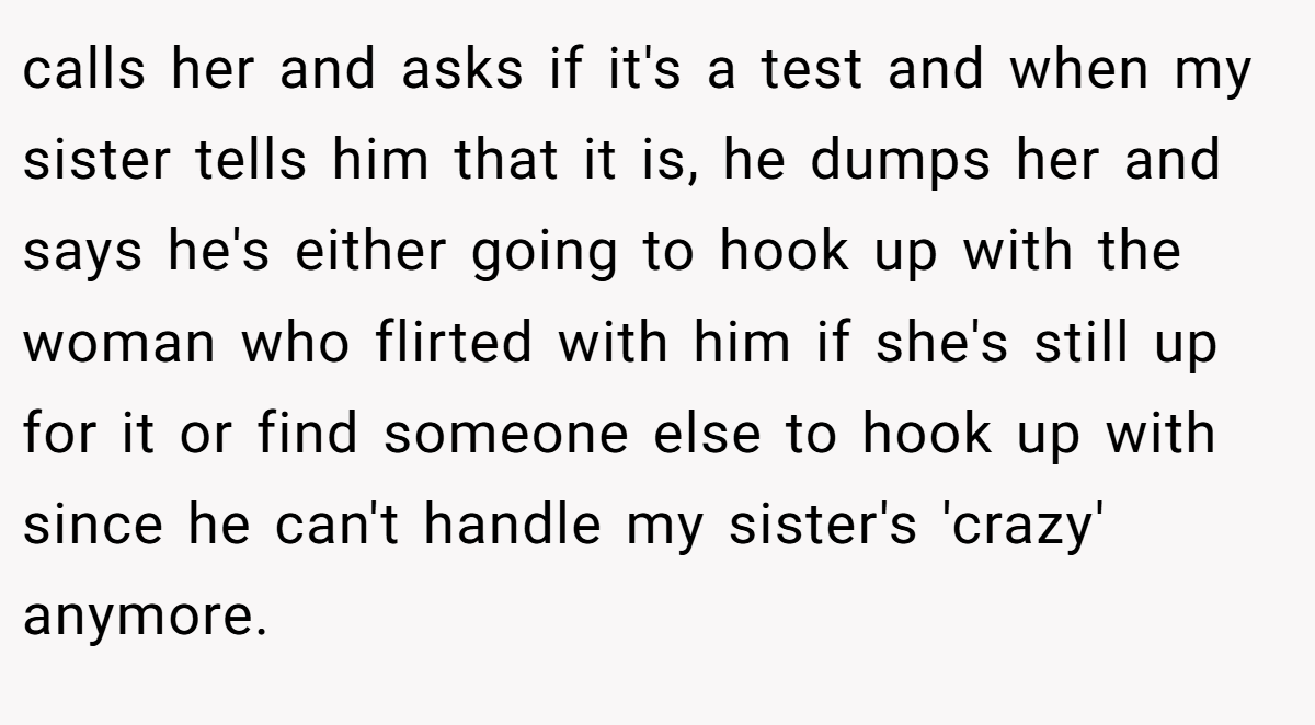 calls her and asks if it's a test and when my sister tells him that it is, he dumps her and says he's either going to hook up with the woman who flirted with him if she's still up for it or find someone else to hook up with since he can't handle my sister's 'crazy' anymore.