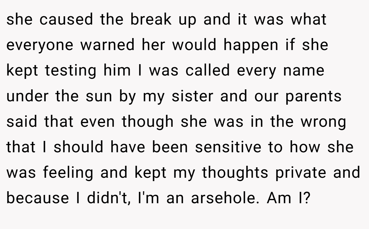 she caused the break up and it was what everyone warned her would happen if she kept testing him I was called every name under the sun by my sister and our parents said that even though she was in the wrong that I should have been sensitive to how she was feeling and kept my thoughts private and because I didn't, I'm an arsehole. Am I?