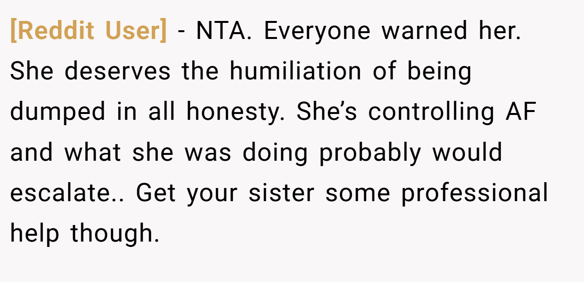 [Reddit User] − NTA. Everyone warned her. She deserves the humiliation of being dumped in all honesty. She’s controlling AF and what she was doing probably would escalate.. Get your sister some professional help though.