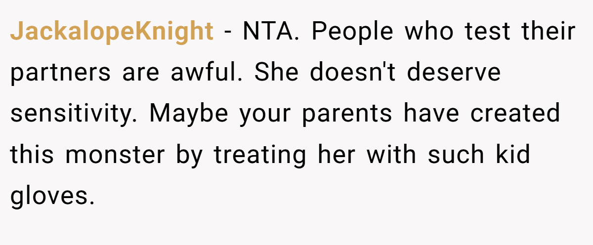 JackalopeKnight − NTA. People who test their partners are awful. She doesn't deserve sensitivity. Maybe your parents have created this monster by treating her with such kid gloves.